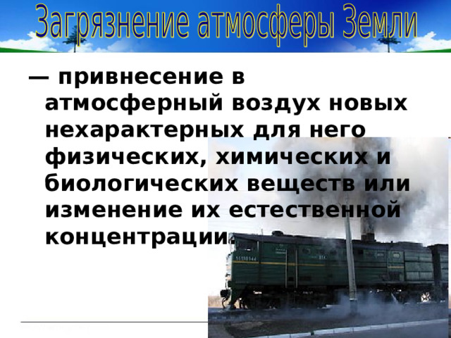 — привнесение в атмосферный воздух новых нехарактерных для него физических, химических и биологических веществ или изменение их естественной концентрации. 