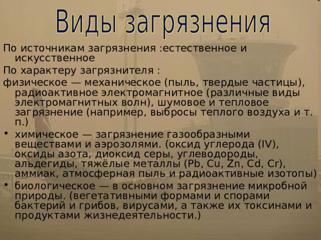 По источникам загрязнения :естественное и искусственное По характеру загрязнителя : физическое — механическое (пыль, твердые частицы), радиоактивное электромагнитное (различные виды электромагнитных волн), шумовое и тепловое загрязнение (например, выбросы теплого воздуха и т. п.) химическое — загрязнение газообразными веществами и аэрозолями. (оксид углерода (IV), оксиды азота, диоксид серы, углеводороды, альдегиды, тяжёлые металлы (Pb, Cu, Zn, Cd, Cr), аммиак, атмосферная пыль и радиоактивные изотопы) биологическое — в основном загрязнение микробной природы. (вегетативными формами и спорами бактерий и грибов, вирусами, а также их токсинами и продуктами жизнедеятельности.) 