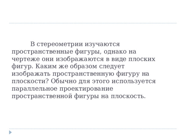  В стереометрии изучаются пространственные фигуры, однако на чертеже они изображаются в виде плоских фигур. Каким же образом следует изображать пространственную фигуру на плоскости? Обычно для этого используется параллельное проектирование пространственной фигуры на плоскость. 