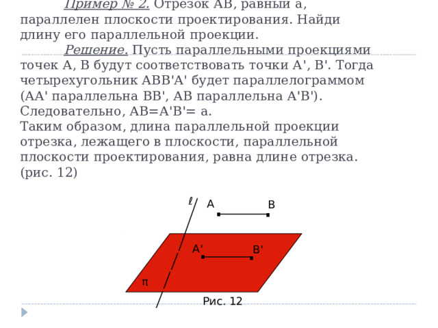  Пример № 2. Отрезок АВ, равный а, параллелен плоскости проектирования. Найди длину его параллельной проекции.   Решение. Пусть параллельными проекциями точек А, В будут соответствовать точки А ' , В ' . Тогда четырехугольник АВВ ' А ' будет параллелограммом (АА ' параллельна ВВ ' , АВ параллельна А ' В ' ). Следовательно, АВ=А ' В ' = а.  Таким образом, длина параллельной проекции отрезка, лежащего в плоскости, параллельной плоскости проектирования, равна длине отрезка. (рис. 12) . . ℓ А В . . А ' В ' π Рис. 12 