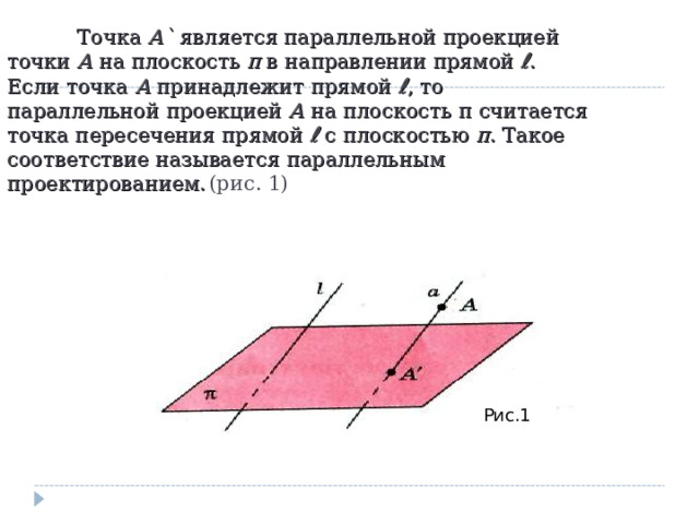  Точка А ` является параллельной проекцией точки А на плоскость π в направлении прямой ℓ . Если точка А принадлежит прямой ℓ , то параллельной проекцией А на плоскость π считается точка пересечения прямой ℓ с плоскостью π . Такое соответствие называется параллельным проектированием.  (рис. 1) Рис.1 