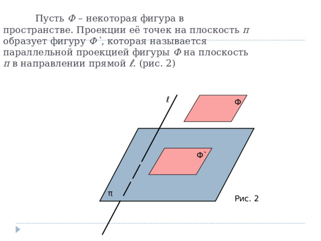  Пусть Ф – некоторая фигура в пространстве. Проекции её точек на плоскость π образует фигуру Ф ` , которая называется параллельной проекцией фигуры Ф на плоскость π в направлении прямой ℓ . (рис. 2) ℓ Ф Ф ` π Рис. 2 