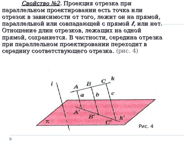  Свойство №2 . Проекция отрезка при параллельном проектировании есть точка или отрезок в зависимости от того, лежит он на прямой, параллельной или совпадающей с прямой ℓ , или нет. Отношение длин отрезков, лежащих на одной прямой, сохраняется. В частности, середина отрезка при параллельном проектировании переходит в середину соответствующего отрезка. (рис. 4) Рис. 4 