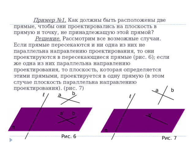  Пример №1. Как должны быть расположены две прямые, чтобы они проектировались на плоскость в прямую и точку, не принадлежащую этой прямой ?    Решение. Рассмотрим все возможные случаи. Если прямые пересекаются и ни одна из них не параллельна направлению проектирования, то они проектируются в пересекающиеся прямые (рис. 6); если же одна из них параллельна направлению проектирования, то плоскость, которая определяется этими прямыми, проектируется в одну прямую (в этом случае плоскость параллельна направлению проектирования). (рис. 7)    а b b а ℓ ℓ b' а ' а ' π π Рис. 6 Рис. 7 