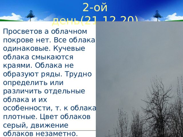 2-ой день(21.12.20)  Просветов а облачном покрове нет. Все облака одинаковые. Кучевые облака смыкаются краями. Облака не образуют ряды. Трудно определить или различить отдельные облака и их особенности, т. к облака плотные. Цвет облаков серый, движение облаков незаметно. 