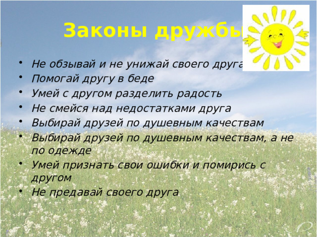 Законы дружбы. Не обзывай и не унижай своего друга Помогай другу в беде Умей с другом разделить радость Не смейся над недостатками друга Выбирай друзей по душевным качествам Выбирай друзей по душевным качествам, а не по одежде Умей признать свои ошибки и помирись с другом Не предавай своего друга 