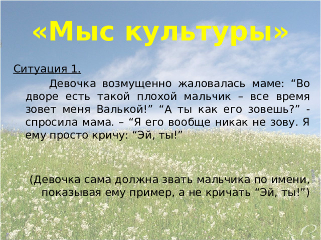 «Мыс культуры» Ситуация 1.   Девочка возмущенно жаловалась маме: “Во дворе есть такой плохой мальчик – все время зовет меня Валькой!” “А ты как его зовешь?” - спросила мама. – “Я его вообще никак не зову. Я ему просто кричу: “Эй, ты!” (Девочка сама должна звать мальчика по имени, показывая ему пример, а не кричать “Эй, ты!”)   