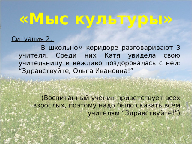 «Мыс культуры» Ситуация 2.  В школьном коридоре разговаривают 3 учителя. Среди них Катя увидела свою учительницу и вежливо поздоровалась с ней: “Здравствуйте, Ольга Ивановна!” (Воспитанный ученик приветствует всех взрослых, поэтому надо было сказать всем учителям “Здравствуйте!”) 