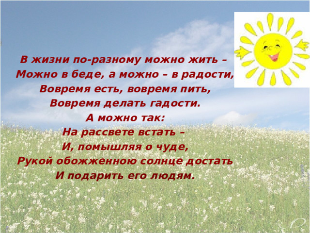    В жизни по-разному можно жить – Можно в беде, а можно – в радости, Вовремя есть, вовремя пить, Вовремя делать гадости. А можно так: На рассвете встать – И, помышляя о чуде, Рукой обожженною солнце достать И подарить его людям. 
