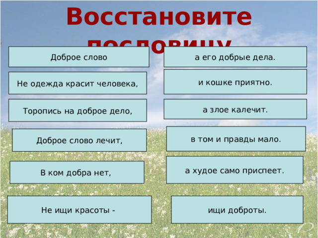 Восстановите пословицу Доброе слово а его добрые дела. и кошке приятно. Не одежда красит человека, Торопись на доброе дело, а злое калечит. в том и правды мало. Доброе слово лечит, а худое само приспеет. В ком добра нет, Не ищи красоты - ищи доброты. 