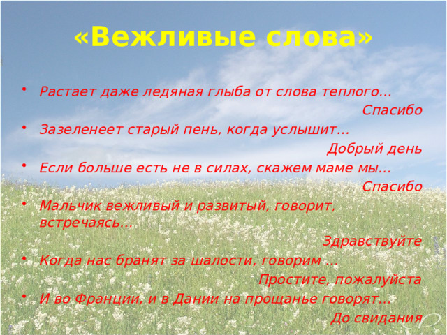«Вежливые слова»  Растает даже ледяная глыба от слова теплого… Спасибо Зазеленеет старый пень, когда услышит… Добрый день Если больше есть не в силах, скажем маме мы… Спасибо Мальчик вежливый и развитый, говорит, встречаясь… Здравствуйте Когда нас бранят за шалости, говорим … Простите, пожалуйста И во Франции, и в Дании на прощанье говорят… До свидания 