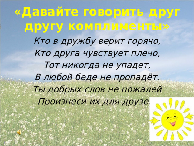 «Давайте говорить друг другу комплименты» Кто в дружбу верит горячо, Кто друга чувствует плечо, Тот никогда не упадет, В любой беде не пропадёт. Ты добрых слов не пожалей Произнеси их для друзей. 