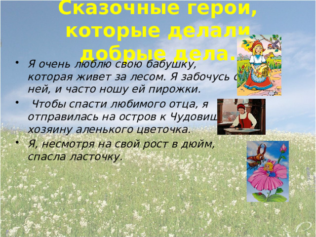 Сказочные герои, которые делали добрые дела. Я очень люблю свою бабушку, которая живет за лесом. Я забочусь о ней, и часто ношу ей пирожки.  Чтобы спасти любимого отца, я отправилась на остров к Чудовищу, хозяину аленького цветочка. Я, несмотря на свой рост в дюйм, спасла ласточку. 
