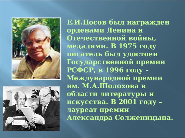 Е.И.Носов был награжден орденами Ленина и Отечественной войны, медалями. В 1975 году писатель был удостоен Государственной премии РСФСР, в 1996 году – Международной премии им. М.А.Шолохова в области литературы и искусства. В 2001 году – лауреат премии Александра Солженицына.  