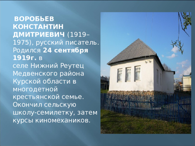   ВОРОБЬЕВ КОНСТАНТИН ДМИТРИЕВИЧ  (1919–1975), русский писатель. Родился 24 сентября 1919г. в селе Нижний Реутец Медвенского района Курской области в многодетной крестьянской семье. Окончил сельскую школу-семилетку, затем курсы киномехаников. 