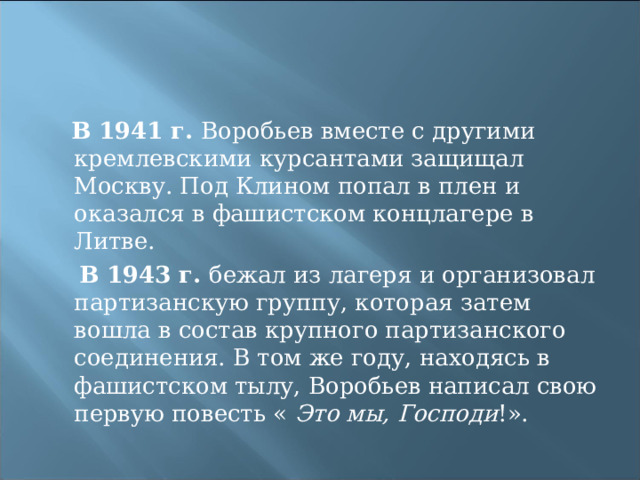  В 1941 г. Воробьев вместе с другими кремлевскими курсантами защищал Москву. Под Клином попал в плен и оказался в фашистском концлагере в Литве.  В 1943 г. бежал из лагеря и организовал партизанскую группу, которая затем вошла в состав крупного партизанского соединения. В том же году, находясь в фашистском тылу, Воробьев написал свою первую повесть «  Это мы, Господи !». 