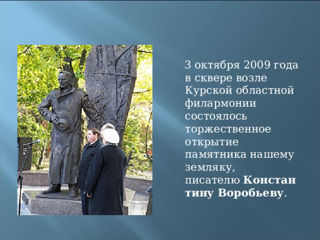  3 октября 2009 года в сквере возле Курской областной филармонии состоялось торжественное открытие памятника нашему земляку, писателю  Константину Воробьеву . 