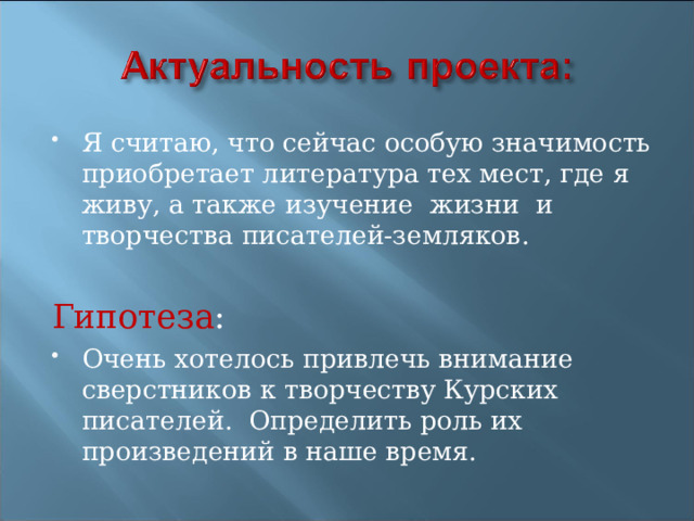 Я считаю, что сейчас особую значимость приобретает литература тех мест, где я живу, а также изучение жизни и творчества писателей-земляков.  Гипотеза : Очень хотелось привлечь внимание сверстников к творчеству Курских писателей. Определить роль их произведений в наше время. 