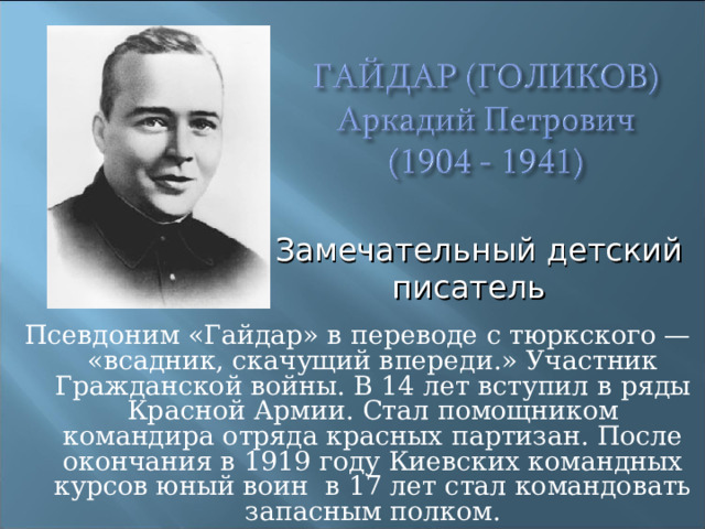 Замечательный детский писатель  Псевдоним «Гайдар» в переводе с тюркского — «всадник, скачущий впереди.» Участник Гражданской войны. В 14 лет вступил в ряды Красной Армии. Стал помощником командира отряда красных партизан. После окончания в 1919 году Киевских командных курсов юный воин в 17 лет стал командовать запасным полком. 