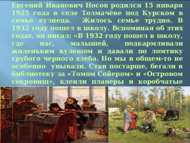 Евгений Иванович Носов родился 15 января 1925 года в селе Толмачёве под Курском в семье кузнеца. Жилось семье трудно. В 1932 году пошел в школу. Вспоминая об этих годах, он писал: «В 1932 году пошел в школу, где нас, малышей, подкармливали жиденьким кулешом и давали по ломтику грубого черного хлеба. Но мы в общем-то не особенно унывали. Став постарше, бегали в библиотеку за «Томом Сойером» и «Островом сокровищ», клеили планеры и коробчатые змеи, много спорили и мечтали».  