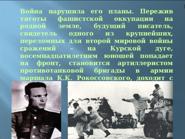Война нарушила его планы. Пережив тяготы фашистской оккупации на родной земле, будущий писатель, свидетель одного из крупнейших, переломных для второй мировой войны сражений – на Курской дуге, восемнадцатилетним юношей попадает на фронт, становится артиллеристом противотанковой бригады в армии маршала К.К. Рокоссовского, доходит с боевыми друзьями до цитадели немецкого фашизма – Восточной Пруссии. 