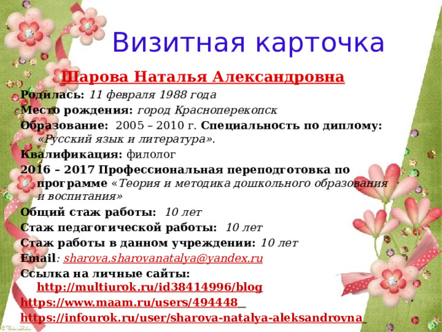 Визитная карточка Шарова Наталья Александровна  Родилась: 11 февраля 1988 года Место рождения: город Красноперекопск  Образование: 2005 – 2010 г. Специальность по диплому: «Русский язык и литература». Квалификация: филолог 2016 – 2017  Профессиональная переподготовка по программе « Теория и методика дошкольного образования и воспитания» Общий стаж работы:  10 лет Стаж педагогической работы: 10 лет Стаж работы в данном учреждении: 10 лет Email : sharova.sharovanatalya@yandex.ru Cсылка на личные сайты: http://multiurok.ru/id38414996/blog  https://www.maam.ru/users/494448  https://infourok.ru/user/sharova-natalya-aleksandrovna  