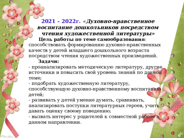 2021 – 2022г.  « Духовно-нравственное воспитание дошкольников посредством чтения художественной литературы»  Цель работы по теме самообразования :   способствовать формированию духовно-нравственных качеств у детей младшего дошкольного возраста посредством чтения художественных произведений.  Задачи: - проанализировать методическую литературу, другие источники и повысить свой уровень знаний по данной теме; - подобрать художественную литературу, способствующую духовно-нравственному воспитанию детей; - развивать у детей умение думать, сравнивать, анализировать поступки литературных героев, учить давать оценку своему поведению; - вызвать интерес у родителей к совместной работе в данном направлении . 