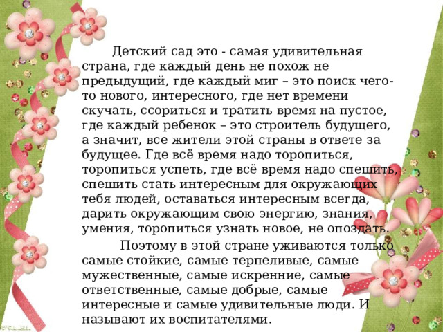  Детский сад это - самая удивительная страна, где каждый день не похож не предыдущий, где каждый миг – это поиск чего-то нового, интересного, где нет времени скучать, ссориться и тратить время на пустое, где каждый ребенок – это строитель будущего, а значит, все жители этой страны в ответе за будущее. Где всё время надо торопиться, торопиться успеть, где всё время надо спешить, спешить стать интересным для окружающих тебя людей, оставаться интересным всегда, дарить окружающим свою энергию, знания, умения, торопиться узнать новое, не опоздать.  Поэтому в этой стране уживаются только самые стойкие, самые терпеливые, самые мужественные, самые искренние, самые ответственные, самые добрые, самые интересные и самые удивительные люди. И называют их воспитателями.  