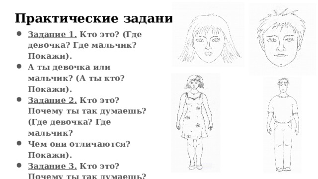 Практические задания   Задание 1. Кто это? (Где девочка? Где мальчик? Покажи). А ты девочка или мальчик? (А ты кто? Покажи). Задание 2. Кто это? Почему ты так думаешь? (Где девочка? Где мальчик? Чем они отличаются? Покажи). Задание 3. Кто это? Почему ты так думаешь? (Где женщина? Где мужчина? Чем они отличаются? Покажи).  