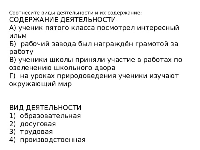 Соотнесите виды деятельности и их содержание: СОДЕРЖАНИЕ ДЕЯТЕЛЬНОСТИ А) ученик пятого класса посмотрел интересный ильм Б) рабочий завода был награждён грамотой за работу В) ученики школы приняли участие в работах по озеленению школьного двора Г) на уроках природоведения ученики изучают окружающий мир ВИД ДЕЯТЕЛЬНОСТИ 1) образовательная 2) досуговая 3) трудовая 4) производственная 