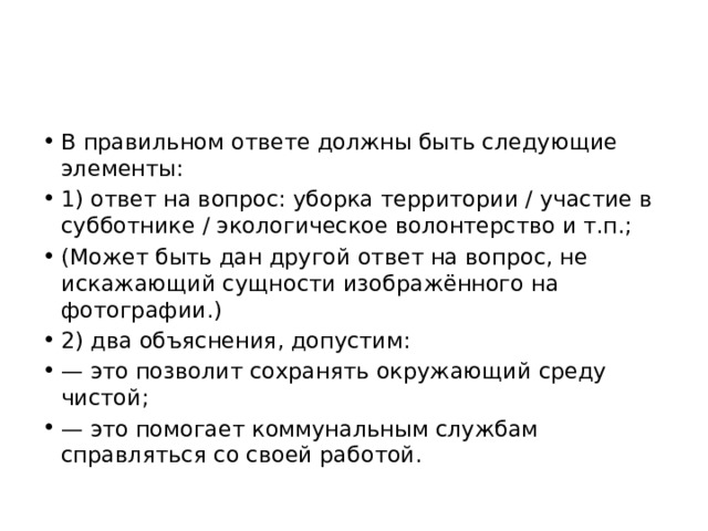 В правильном ответе должны быть следующие элементы: 1) ответ на вопрос: уборка территории / участие в субботнике / экологическое волонтерство и т.п.; (Может быть дан другой ответ на вопрос, не искажающий сущности изображённого на фотографии.) 2) два объяснения, допустим: — это позволит сохранять окружающий среду чистой; — это помогает коммунальным службам справляться со своей работой. 