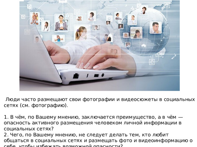   Люди часто размещают свои фотографии и видеосюжеты в социальных сетях (см. фотографию).   1. В чём, по Вашему мнению, заключается преимущество, а в чём — опасность активного размещения человеком личной информации в социальных сетях? 2. Чего, по Вашему мнению, не следует делать тем, кто любит общаться в социальных сетях и размещать фото и видеоинформацию о себе, чтобы избежать возможной опасности? 