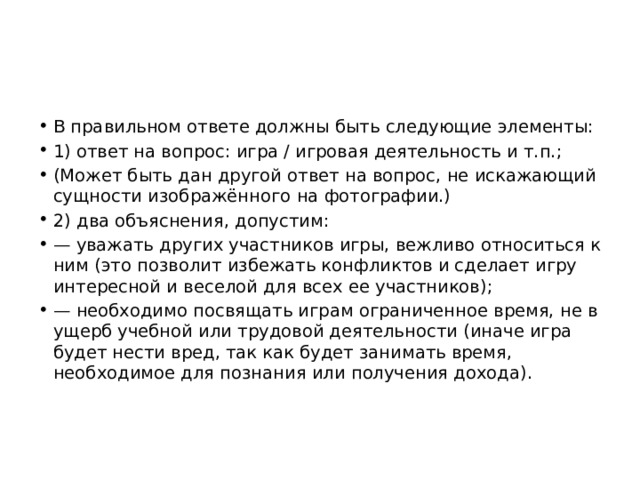 В правильном ответе должны быть следующие элементы: 1) ответ на вопрос: игра / игровая деятельность и т.п.; (Может быть дан другой ответ на вопрос, не искажающий сущности изображённого на фотографии.) 2) два объяснения, допустим: — уважать других участников игры, вежливо относиться к ним (это позволит избежать конфликтов и сделает игру интересной и веселой для всех ее участников); — необходимо посвящать играм ограниченное время, не в ущерб учебной или трудовой деятельности (иначе игра будет нести вред, так как будет занимать время, необходимое для познания или получения дохода). 