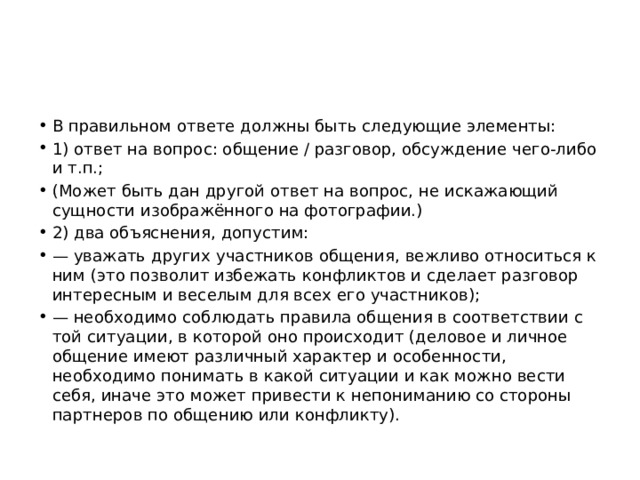 В правильном ответе должны быть следующие элементы: 1) ответ на вопрос: общение / разговор, обсуждение чего-либо и т.п.; (Может быть дан другой ответ на вопрос, не искажающий сущности изображённого на фотографии.) 2) два объяснения, допустим: — уважать других участников общения, вежливо относиться к ним (это позволит избежать конфликтов и сделает разговор интересным и веселым для всех его участников); — необходимо соблюдать правила общения в соответствии с той ситуации, в которой оно происходит (деловое и личное общение имеют различный характер и особенности, необходимо понимать в какой ситуации и как можно вести себя, иначе это может привести к непониманию со стороны партнеров по общению или конфликту). 
