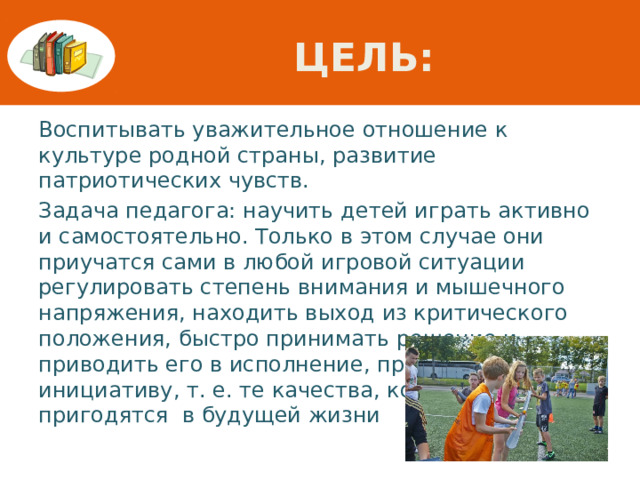 Цель: Воспитывать уважительное отношение к культуре родной страны, развитие патриотических чувств. Задача педагога: научить детей играть активно и самостоятельно. Только в этом случае они приучатся сами в любой игровой ситуации регулировать степень внимания и мышечного напряжения, находить выход из критического положения, быстро принимать решение и приводить его в исполнение, проявлять инициативу, т. е. те качества, которые пригодятся в будущей жизни 