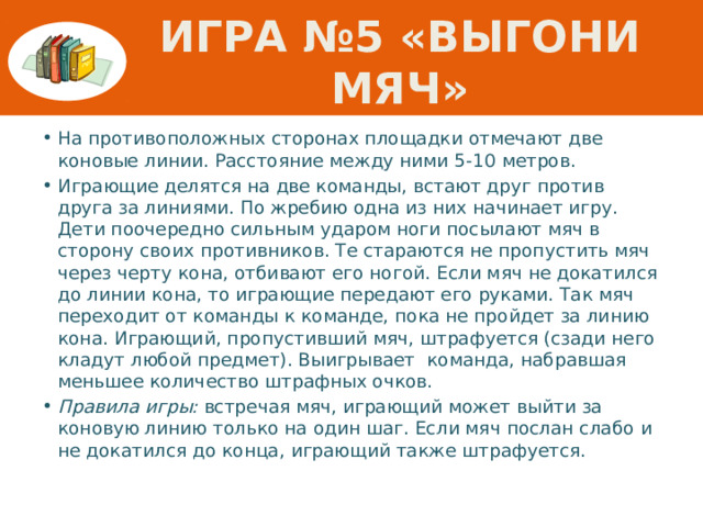 Игра №5 «Выгони мяч» На противоположных сторонах площадки отмечают две коновые линии. Расстояние между ними 5-10 метров. Играющие делятся на две команды, встают друг против друга за линиями. По жребию одна из них начинает игру. Дети поочередно сильным ударом ноги посылают мяч в сторону своих противников. Те стараются не пропустить мяч через черту кона, отбивают его ногой. Если мяч не докатился до линии кона, то играющие передают его руками. Так мяч переходит от команды к команде, пока не пройдет за линию кона. Играющий, пропустивший мяч, штрафуется (сзади него кладут любой предмет). Выигрывает команда, набравшая меньшее количество штрафных очков. Правила игры: встречая мяч, играющий может выйти за коновую линию только на один шаг. Если мяч послан слабо и не докатился до конца, играющий также штрафуется. 