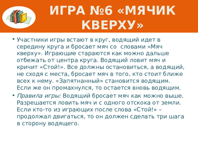 Игра №6 «Мячик кверху» Участники игры встают в круг, водящий идет в середину круга и бросает мяч со словами «Мяч кверху». Играющие стараются как можно дальше отбежать от центра круга. Водящий ловит мяч и кричит «Стой!». Все должны остановиться, а водящий, не сходя с места, бросает мяч в того, кто стоит ближе всех к нему. «Запятнанный» становится водящим. Если же он промахнулся, то остается вновь водящим. Правила игры: Водящий бросает мяч как можно выше. Разрешается ловить мяч и с одного отскока от земли. Если кто-то из играющих после слова «Стой!» – продолжал двигаться, то он должен сделать три шага в сторону водящего.  