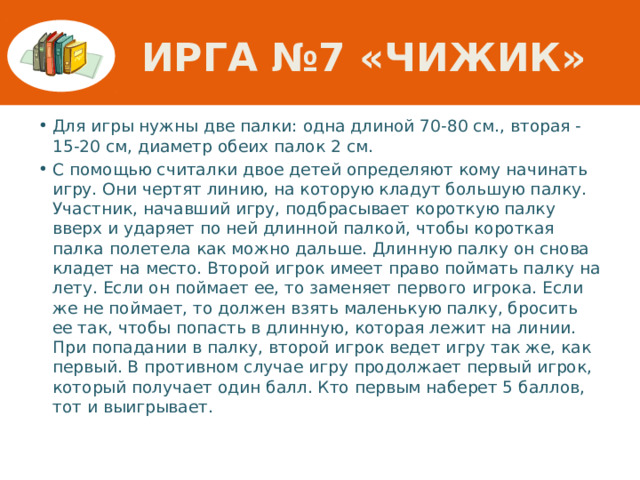 Ирга №7 «Чижик» Для игры нужны две палки: одна длиной 70-80 см., вторая -15-20 см, диаметр обеих палок 2 см. С помощью считалки двое детей определяют кому начинать игру. Они чертят линию, на которую кладут большую палку. Участник, начавший игру, подбрасывает короткую палку вверх и ударяет по ней длинной палкой, чтобы короткая палка полетела как можно дальше. Длинную палку он снова кладет на место. Второй игрок имеет право поймать палку на лету. Если он поймает ее, то заменяет первого игрока. Если же не поймает, то должен взять маленькую палку, бросить ее так, чтобы попасть в длинную, которая лежит на линии. При попадании в палку, второй игрок ведет игру так же, как первый. В противном случае игру продолжает первый игрок, который получает один балл. Кто первым наберет 5 баллов, тот и выигрывает. 