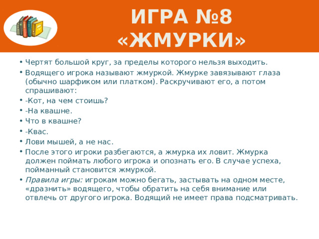 Игра №8 «Жмурки» Чертят большой круг, за пределы которого нельзя выходить. Водящего игрока называют жмуркой. Жмурке завязывают глаза (обычно шарфиком или платком). Раскручивают его, а потом спрашивают: -Кот, на чем стоишь? -На квашне. Что в квашне? -Квас. Лови мышей, а не нас. После этого игроки разбегаются, а жмурка их ловит. Жмурка должен поймать любого игрока и опознать его. В случае успеха, пойманный становится жмуркой. Правила игры: игрокам можно бегать, застывать на одном месте, «дразнить» водящего, чтобы обратить на себя внимание или отвлечь от другого игрока. Водящий не имеет права подсматривать. 