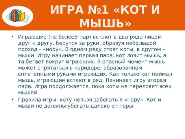 Игра №1 «КОТ И МЫШЬ» Играющие (не более5 пар) встают в два ряда лицом друг к другу, берутся за руки, образуя небольшой проход - «нору». В одном ряду стоят коты, в другом – мыши. Игру начинает первая пара: кот ловит мышь, а та бегает вокруг играющих. В опасный момент мышь может спрятаться в коридоре, образованном сплетенными руками играющих. Как только кот поймал мышь, играющие встают в ряд. Начинает игру вторая пара. Игра продолжается, пока коты не переловят всех мышей. Правила игры: коту нельзя забегать в «нору». Кот и мыши не должны убегать далеко от норы. 
