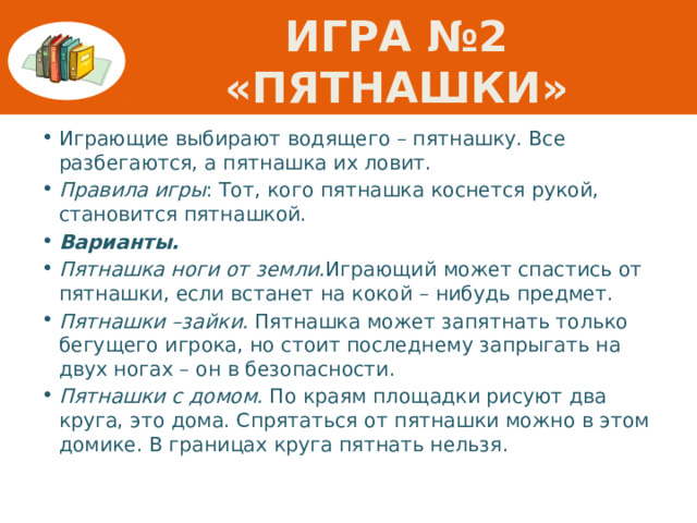 Игра №2 «пятнашки» Играющие выбирают водящего – пятнашку. Все разбегаются, а пятнашка их ловит. Правила игры : Тот, кого пятнашка коснется рукой, становится пятнашкой. Варианты. Пятнашка ноги от земли. Играющий может спастись от пятнашки, если встанет на кокой – нибудь предмет. Пятнашки –зайки. Пятнашка может запятнать только бегущего игрока, но стоит последнему запрыгать на двух ногах – он в безопасности. Пятнашки с домом. По краям площадки рисуют два круга, это дома. Спрятаться от пятнашки можно в этом домике. В границах круга пятнать нельзя. 