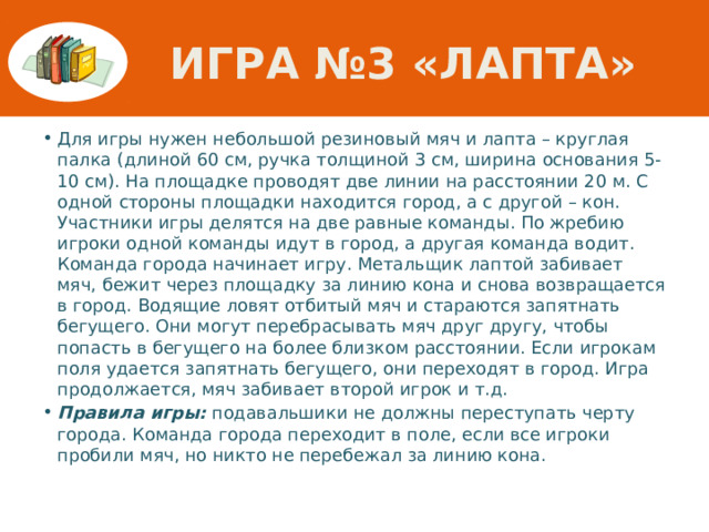 Игра №3 «Лапта» Для игры нужен небольшой резиновый мяч и лапта – круглая палка (длиной 60 см, ручка толщиной 3 см, ширина основания 5-10 см). На площадке проводят две линии на расстоянии 20 м. С одной стороны площадки находится город, а с другой – кон. Участники игры делятся на две равные команды. По жребию игроки одной команды идут в город, а другая команда водит. Команда города начинает игру. Метальщик лаптой забивает мяч, бежит через площадку за линию кона и снова возвращается в город. Водящие ловят отбитый мяч и стараются запятнать бегущего. Они могут перебрасывать мяч друг другу, чтобы попасть в бегущего на более близком расстоянии. Если игрокам поля удается запятнать бегущего, они переходят в город. Игра продолжается, мяч забивает второй игрок и т.д. Правила игры: подавальшики не должны переступать черту города. Команда города переходит в поле, если все игроки пробили мяч, но никто не перебежал за линию кона. 