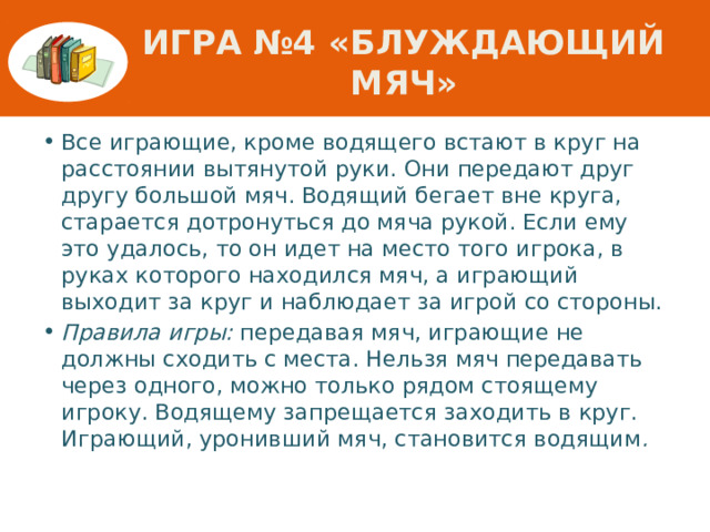 Игра №4 «Блуждающий мяч» Все играющие, кроме водящего встают в круг на расстоянии вытянутой руки. Они передают друг другу большой мяч. Водящий бегает вне круга, старается дотронуться до мяча рукой. Если ему это удалось, то он идет на место того игрока, в руках которого находился мяч, а играющий выходит за круг и наблюдает за игрой со стороны. Правила игры: передавая мяч, играющие не должны сходить с места. Нельзя мяч передавать через одного, можно только рядом стоящему игроку. Водящему запрещается заходить в круг. Играющий, уронивший мяч, становится водящим . 