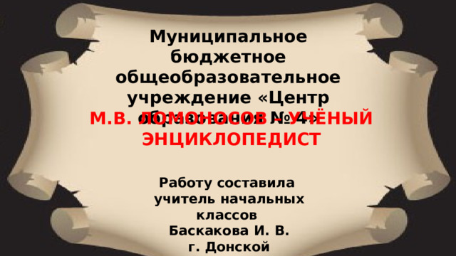 Муниципальное бюджетное общеобразовательное учреждение «Центр образования № 4»  М.В. ЛОМОНОСОВ – УЧЁНЫЙ ЭНЦИКЛОПЕДИСТ Работу составила учитель начальных классов Баскакова И. В. г. Донской 