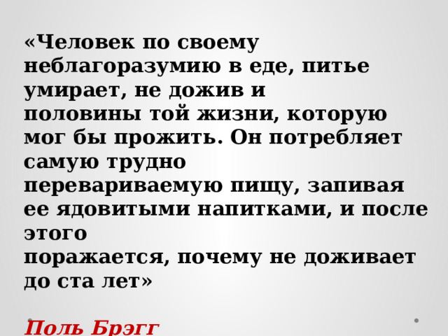 «Человек по своему неблагоразумию в еде, питье умирает, не дожив и половины той жизни, которую мог бы прожить. Он потребляет самую трудно перевариваемую пищу, запивая ее ядовитыми напитками, и после этого поражается, почему не доживает до ста лет»   Поль Брэгг  