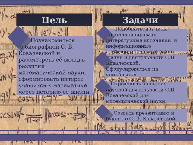 Задачи Цель  Подобрать, изучить,  проанализировать литературные источники и информационные  ресурсы.  Познакомиться  с биографией С. В. Ковалевской и рассмотреть её вклад в развитие математической науки, сформировать интерес учащихся к математике через историю ее жизни.  Изучить основные этапы жизни и деятельности С.В. Ковалевской. Сфокусироваться на уникальных  аспектах истории её жизни.  Определить значения научной деятельности С.В. Ковалевской для математической науки.  Создать презентацию и буклет о С. В. Ковалевской. 