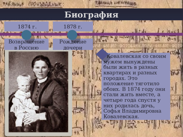 Биография  1874 г. 1878 г. + Возвращение в Россию Рождение дочери  Ковалевская со своим мужем вынуждены были жить в разных квартирах и разных городах. Это положение тяготило обоих. В 1874 году они стали жить вместе, а четыре года спустя у них родилась дочь, Софья Владимировна Ковалевская. 