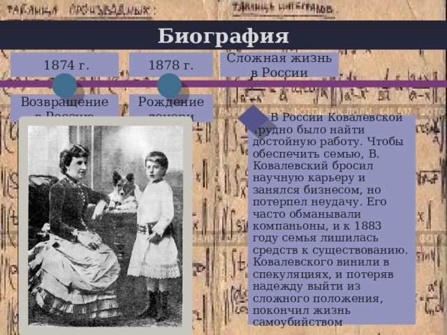 Биография  1874 г. 1878 г. Сложная жизнь в России + Возвращение в Россию Рождение дочери  В России Ковалевской трудно было найти достойную работу. Чтобы обеспечить семью, В. Ковалевский бросил научную карьеру и занялся бизнесом, но потерпел неудачу. Его часто обманывали компаньоны, и к 1883 году семья лишилась средств к существованию. Ковалевского винили в спекуляциях, и потеряв надежду выйти из сложного положения, покончил жизнь самоубийством 