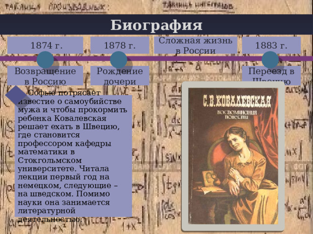 Биография 1883 г. Сложная жизнь в России  1874 г. 1878 г. + Возвращение в Россию Рождение дочери Переезд в Швецию  Софью потрясает известие о самоубийстве мужа и чтобы прокормить ребенка Ковалевская решает ехать в Швецию, где становится профессором кафедры математики в Стокгольмском университете. Читала лекции первый год на немецком, следующие – на шведском. Помимо науки она занимается литературной деятельностью. 
