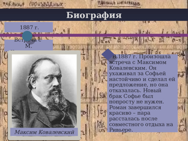 Биография  1887 г. + Встреча с М. Ковалевским  В 1887 г. Произошла встреча с Максимом Ковалевским. Он ухаживал за Софьей настойчиво и сделал ей предложение, но она отказалась. Новый брак Софье был попросту не нужен. Роман завершился красиво – пара рассталась после совместного отдыха на Ривьере. Максим Ковалевский 